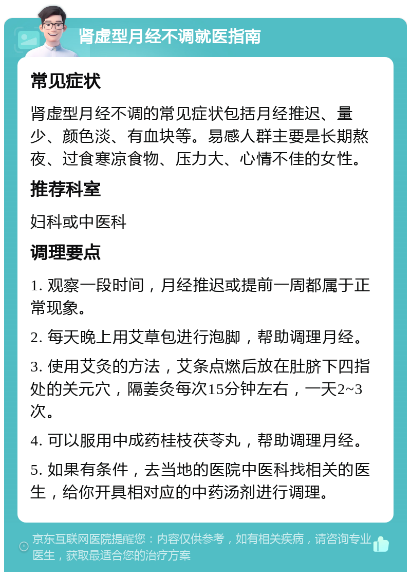 肾虚型月经不调就医指南 常见症状 肾虚型月经不调的常见症状包括月经推迟、量少、颜色淡、有血块等。易感人群主要是长期熬夜、过食寒凉食物、压力大、心情不佳的女性。 推荐科室 妇科或中医科 调理要点 1. 观察一段时间，月经推迟或提前一周都属于正常现象。 2. 每天晚上用艾草包进行泡脚，帮助调理月经。 3. 使用艾灸的方法，艾条点燃后放在肚脐下四指处的关元穴，隔姜灸每次15分钟左右，一天2~3次。 4. 可以服用中成药桂枝茯苓丸，帮助调理月经。 5. 如果有条件，去当地的医院中医科找相关的医生，给你开具相对应的中药汤剂进行调理。