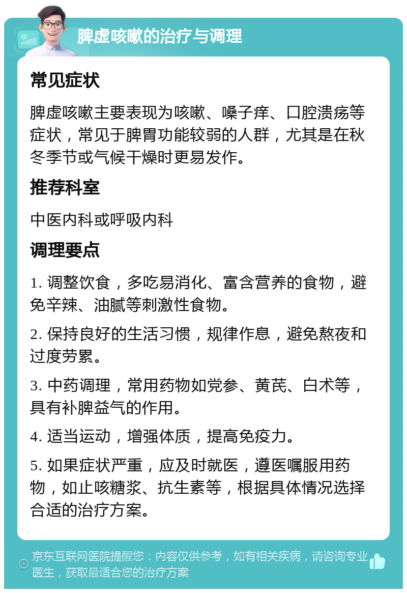 脾虚咳嗽的治疗与调理 常见症状 脾虚咳嗽主要表现为咳嗽、嗓子痒、口腔溃疡等症状，常见于脾胃功能较弱的人群，尤其是在秋冬季节或气候干燥时更易发作。 推荐科室 中医内科或呼吸内科 调理要点 1. 调整饮食，多吃易消化、富含营养的食物，避免辛辣、油腻等刺激性食物。 2. 保持良好的生活习惯，规律作息，避免熬夜和过度劳累。 3. 中药调理，常用药物如党参、黄芪、白术等，具有补脾益气的作用。 4. 适当运动，增强体质，提高免疫力。 5. 如果症状严重，应及时就医，遵医嘱服用药物，如止咳糖浆、抗生素等，根据具体情况选择合适的治疗方案。