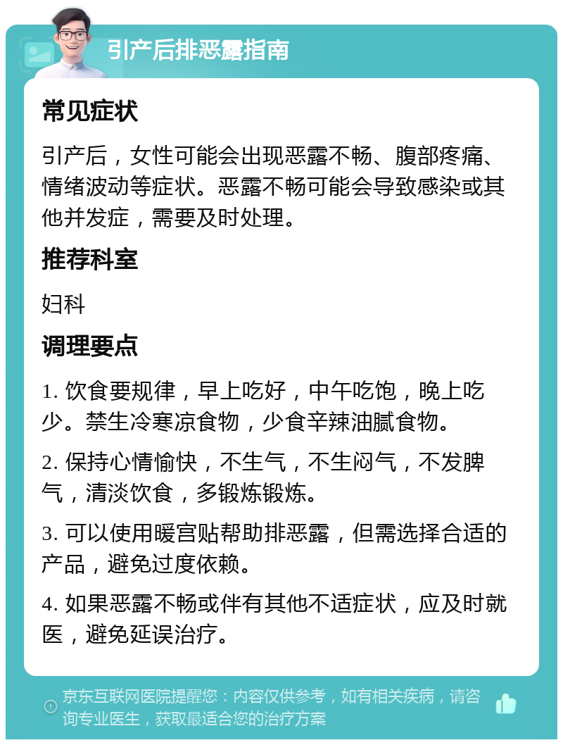 引产后排恶露指南 常见症状 引产后，女性可能会出现恶露不畅、腹部疼痛、情绪波动等症状。恶露不畅可能会导致感染或其他并发症，需要及时处理。 推荐科室 妇科 调理要点 1. 饮食要规律，早上吃好，中午吃饱，晚上吃少。禁生冷寒凉食物，少食辛辣油腻食物。 2. 保持心情愉快，不生气，不生闷气，不发脾气，清淡饮食，多锻炼锻炼。 3. 可以使用暖宫贴帮助排恶露，但需选择合适的产品，避免过度依赖。 4. 如果恶露不畅或伴有其他不适症状，应及时就医，避免延误治疗。