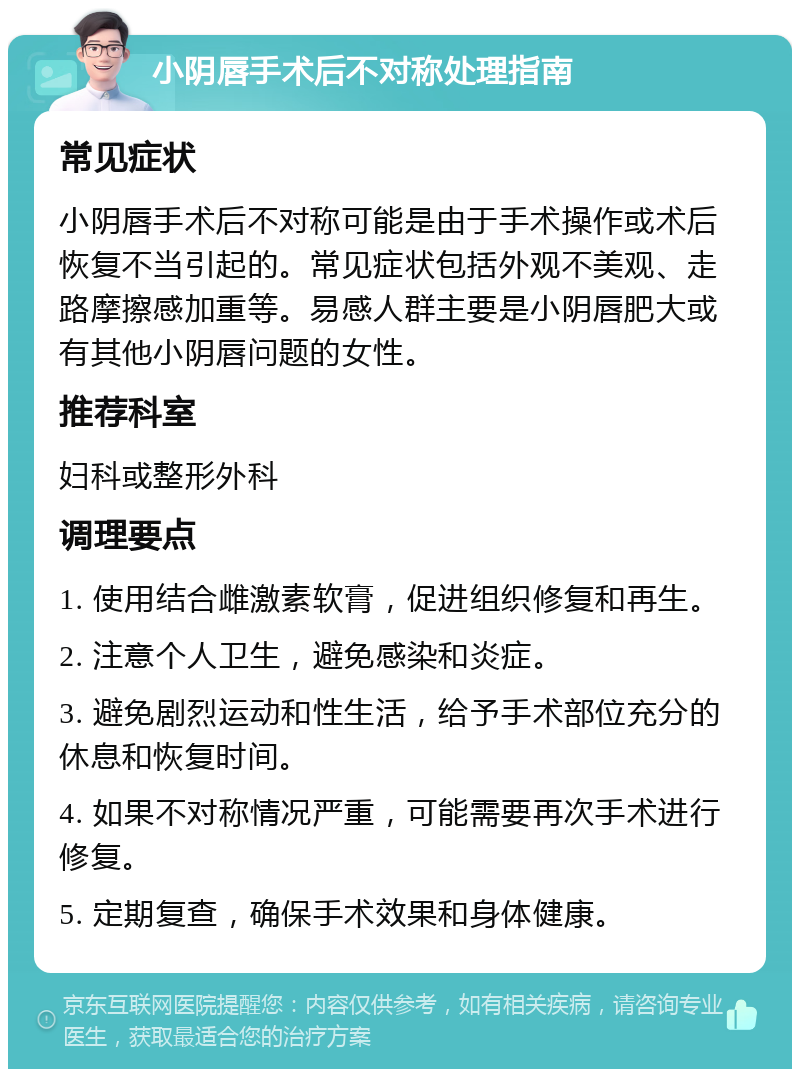 小阴唇手术后不对称处理指南 常见症状 小阴唇手术后不对称可能是由于手术操作或术后恢复不当引起的。常见症状包括外观不美观、走路摩擦感加重等。易感人群主要是小阴唇肥大或有其他小阴唇问题的女性。 推荐科室 妇科或整形外科 调理要点 1. 使用结合雌激素软膏，促进组织修复和再生。 2. 注意个人卫生，避免感染和炎症。 3. 避免剧烈运动和性生活，给予手术部位充分的休息和恢复时间。 4. 如果不对称情况严重，可能需要再次手术进行修复。 5. 定期复查，确保手术效果和身体健康。