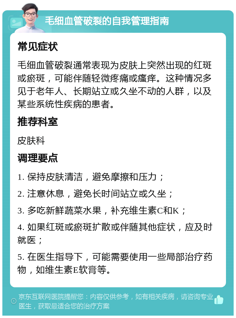 毛细血管破裂的自我管理指南 常见症状 毛细血管破裂通常表现为皮肤上突然出现的红斑或瘀斑，可能伴随轻微疼痛或瘙痒。这种情况多见于老年人、长期站立或久坐不动的人群，以及某些系统性疾病的患者。 推荐科室 皮肤科 调理要点 1. 保持皮肤清洁，避免摩擦和压力； 2. 注意休息，避免长时间站立或久坐； 3. 多吃新鲜蔬菜水果，补充维生素C和K； 4. 如果红斑或瘀斑扩散或伴随其他症状，应及时就医； 5. 在医生指导下，可能需要使用一些局部治疗药物，如维生素E软膏等。