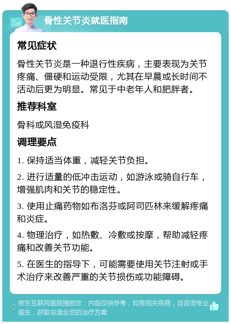 骨性关节炎就医指南 常见症状 骨性关节炎是一种退行性疾病，主要表现为关节疼痛、僵硬和运动受限，尤其在早晨或长时间不活动后更为明显。常见于中老年人和肥胖者。 推荐科室 骨科或风湿免疫科 调理要点 1. 保持适当体重，减轻关节负担。 2. 进行适量的低冲击运动，如游泳或骑自行车，增强肌肉和关节的稳定性。 3. 使用止痛药物如布洛芬或阿司匹林来缓解疼痛和炎症。 4. 物理治疗，如热敷、冷敷或按摩，帮助减轻疼痛和改善关节功能。 5. 在医生的指导下，可能需要使用关节注射或手术治疗来改善严重的关节损伤或功能障碍。