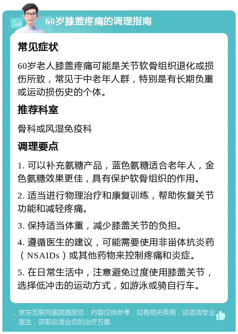 60岁膝盖疼痛的调理指南 常见症状 60岁老人膝盖疼痛可能是关节软骨组织退化或损伤所致，常见于中老年人群，特别是有长期负重或运动损伤史的个体。 推荐科室 骨科或风湿免疫科 调理要点 1. 可以补充氨糖产品，蓝色氨糖适合老年人，金色氨糖效果更佳，具有保护软骨组织的作用。 2. 适当进行物理治疗和康复训练，帮助恢复关节功能和减轻疼痛。 3. 保持适当体重，减少膝盖关节的负担。 4. 遵循医生的建议，可能需要使用非甾体抗炎药（NSAIDs）或其他药物来控制疼痛和炎症。 5. 在日常生活中，注意避免过度使用膝盖关节，选择低冲击的运动方式，如游泳或骑自行车。