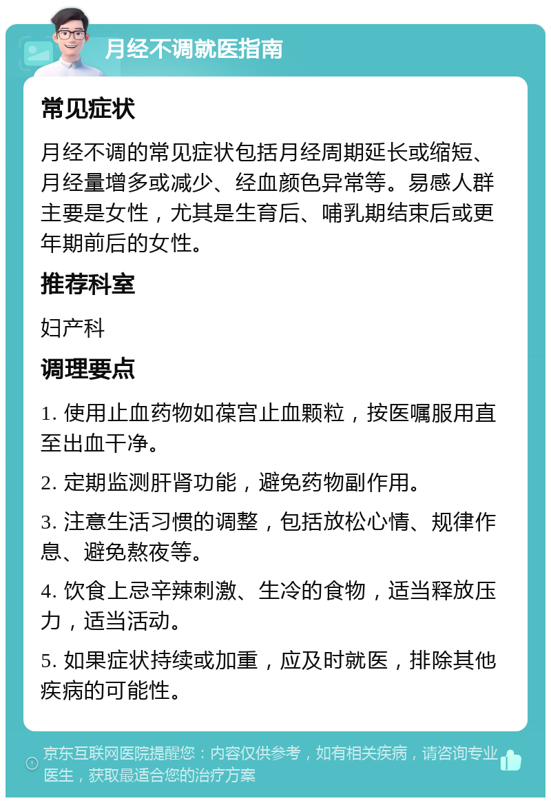 月经不调就医指南 常见症状 月经不调的常见症状包括月经周期延长或缩短、月经量增多或减少、经血颜色异常等。易感人群主要是女性，尤其是生育后、哺乳期结束后或更年期前后的女性。 推荐科室 妇产科 调理要点 1. 使用止血药物如葆宫止血颗粒，按医嘱服用直至出血干净。 2. 定期监测肝肾功能，避免药物副作用。 3. 注意生活习惯的调整，包括放松心情、规律作息、避免熬夜等。 4. 饮食上忌辛辣刺激、生冷的食物，适当释放压力，适当活动。 5. 如果症状持续或加重，应及时就医，排除其他疾病的可能性。