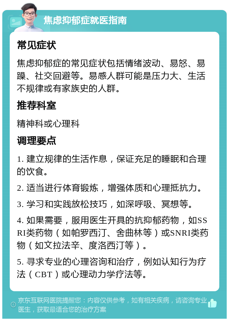 焦虑抑郁症就医指南 常见症状 焦虑抑郁症的常见症状包括情绪波动、易怒、易躁、社交回避等。易感人群可能是压力大、生活不规律或有家族史的人群。 推荐科室 精神科或心理科 调理要点 1. 建立规律的生活作息，保证充足的睡眠和合理的饮食。 2. 适当进行体育锻炼，增强体质和心理抵抗力。 3. 学习和实践放松技巧，如深呼吸、冥想等。 4. 如果需要，服用医生开具的抗抑郁药物，如SSRI类药物（如帕罗西汀、舍曲林等）或SNRI类药物（如文拉法辛、度洛西汀等）。 5. 寻求专业的心理咨询和治疗，例如认知行为疗法（CBT）或心理动力学疗法等。