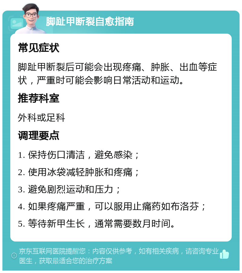 脚趾甲断裂自愈指南 常见症状 脚趾甲断裂后可能会出现疼痛、肿胀、出血等症状，严重时可能会影响日常活动和运动。 推荐科室 外科或足科 调理要点 1. 保持伤口清洁，避免感染； 2. 使用冰袋减轻肿胀和疼痛； 3. 避免剧烈运动和压力； 4. 如果疼痛严重，可以服用止痛药如布洛芬； 5. 等待新甲生长，通常需要数月时间。