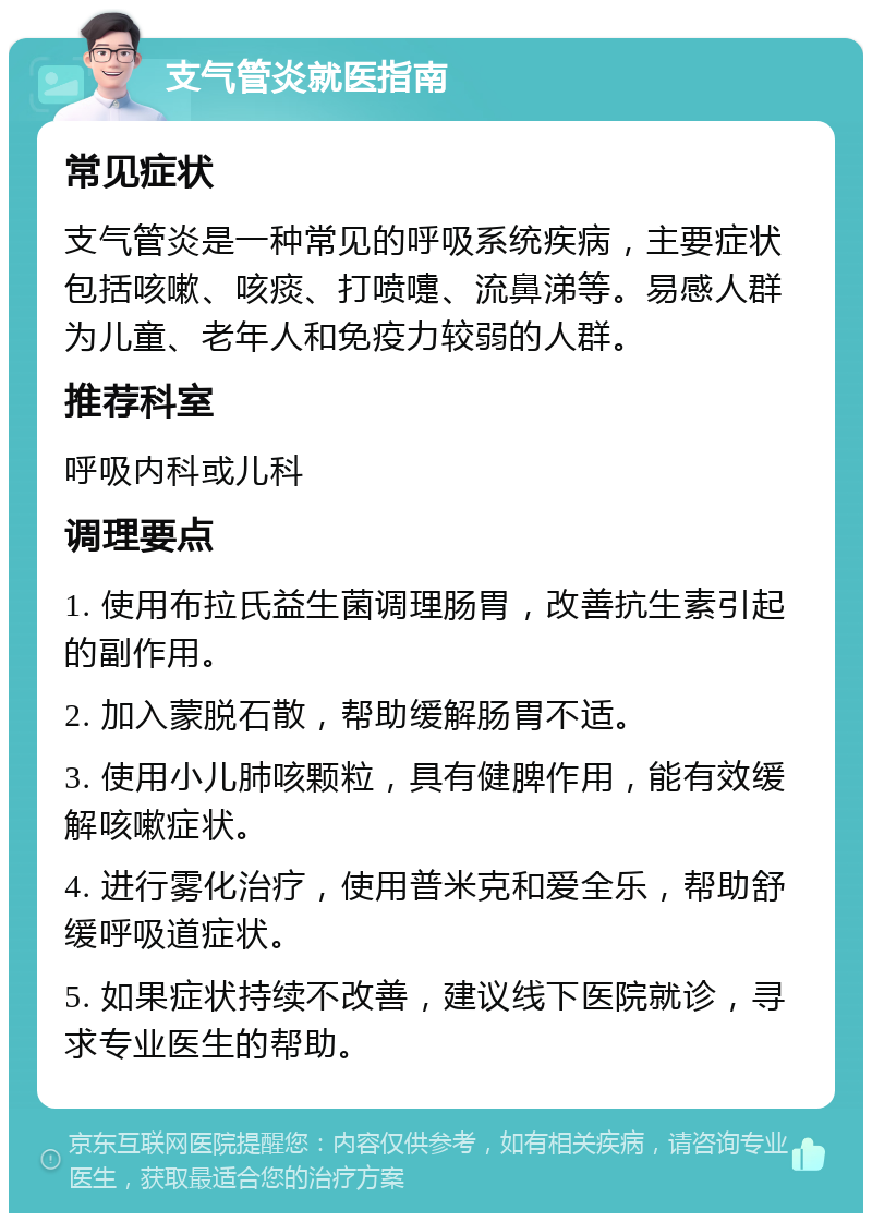 支气管炎就医指南 常见症状 支气管炎是一种常见的呼吸系统疾病，主要症状包括咳嗽、咳痰、打喷嚏、流鼻涕等。易感人群为儿童、老年人和免疫力较弱的人群。 推荐科室 呼吸内科或儿科 调理要点 1. 使用布拉氏益生菌调理肠胃，改善抗生素引起的副作用。 2. 加入蒙脱石散，帮助缓解肠胃不适。 3. 使用小儿肺咳颗粒，具有健脾作用，能有效缓解咳嗽症状。 4. 进行雾化治疗，使用普米克和爱全乐，帮助舒缓呼吸道症状。 5. 如果症状持续不改善，建议线下医院就诊，寻求专业医生的帮助。