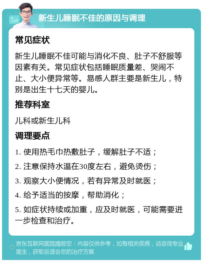 新生儿睡眠不佳的原因与调理 常见症状 新生儿睡眠不佳可能与消化不良、肚子不舒服等因素有关。常见症状包括睡眠质量差、哭闹不止、大小便异常等。易感人群主要是新生儿，特别是出生十七天的婴儿。 推荐科室 儿科或新生儿科 调理要点 1. 使用热毛巾热敷肚子，缓解肚子不适； 2. 注意保持水温在30度左右，避免烫伤； 3. 观察大小便情况，若有异常及时就医； 4. 给予适当的按摩，帮助消化； 5. 如症状持续或加重，应及时就医，可能需要进一步检查和治疗。