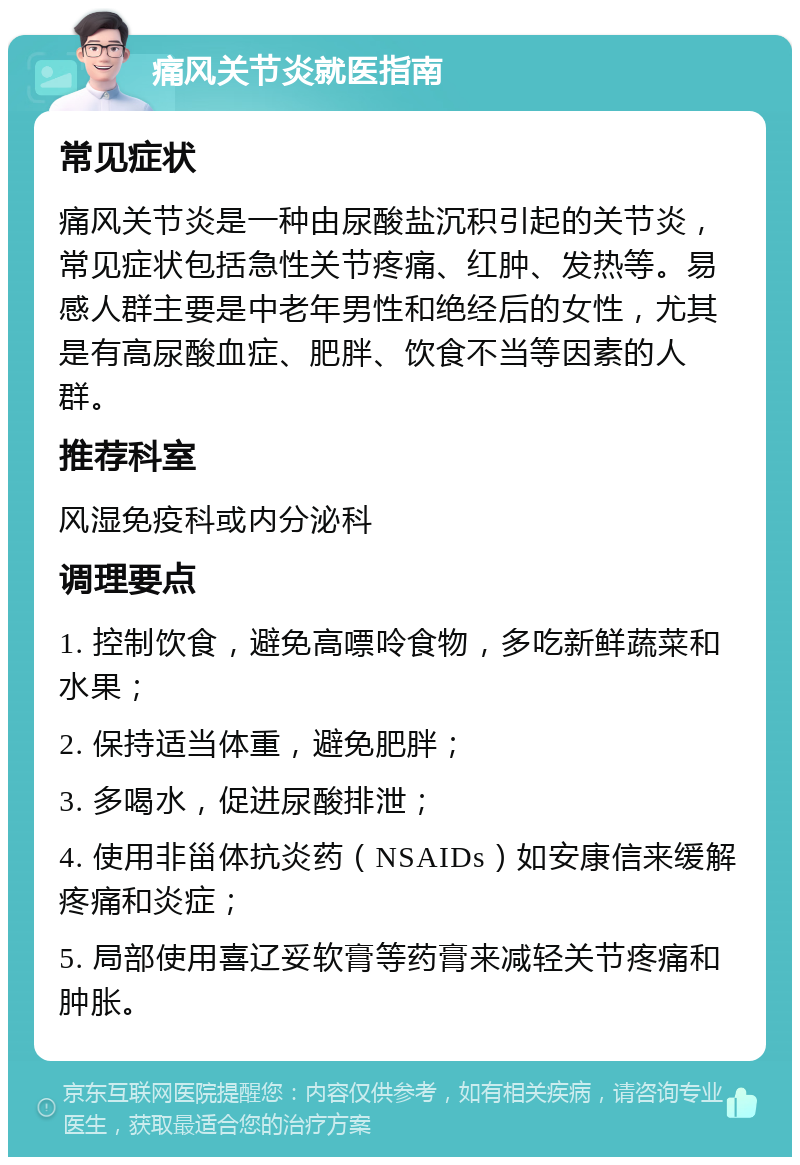 痛风关节炎就医指南 常见症状 痛风关节炎是一种由尿酸盐沉积引起的关节炎，常见症状包括急性关节疼痛、红肿、发热等。易感人群主要是中老年男性和绝经后的女性，尤其是有高尿酸血症、肥胖、饮食不当等因素的人群。 推荐科室 风湿免疫科或内分泌科 调理要点 1. 控制饮食，避免高嘌呤食物，多吃新鲜蔬菜和水果； 2. 保持适当体重，避免肥胖； 3. 多喝水，促进尿酸排泄； 4. 使用非甾体抗炎药（NSAIDs）如安康信来缓解疼痛和炎症； 5. 局部使用喜辽妥软膏等药膏来减轻关节疼痛和肿胀。