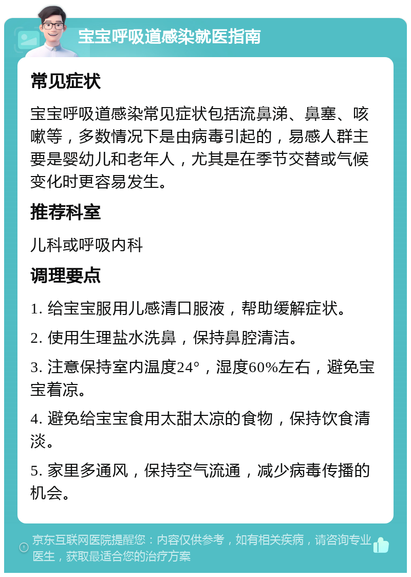 宝宝呼吸道感染就医指南 常见症状 宝宝呼吸道感染常见症状包括流鼻涕、鼻塞、咳嗽等，多数情况下是由病毒引起的，易感人群主要是婴幼儿和老年人，尤其是在季节交替或气候变化时更容易发生。 推荐科室 儿科或呼吸内科 调理要点 1. 给宝宝服用儿感清口服液，帮助缓解症状。 2. 使用生理盐水洗鼻，保持鼻腔清洁。 3. 注意保持室内温度24°，湿度60%左右，避免宝宝着凉。 4. 避免给宝宝食用太甜太凉的食物，保持饮食清淡。 5. 家里多通风，保持空气流通，减少病毒传播的机会。