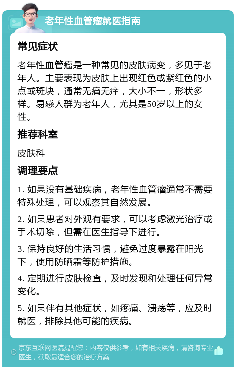 老年性血管瘤就医指南 常见症状 老年性血管瘤是一种常见的皮肤病变，多见于老年人。主要表现为皮肤上出现红色或紫红色的小点或斑块，通常无痛无痒，大小不一，形状多样。易感人群为老年人，尤其是50岁以上的女性。 推荐科室 皮肤科 调理要点 1. 如果没有基础疾病，老年性血管瘤通常不需要特殊处理，可以观察其自然发展。 2. 如果患者对外观有要求，可以考虑激光治疗或手术切除，但需在医生指导下进行。 3. 保持良好的生活习惯，避免过度暴露在阳光下，使用防晒霜等防护措施。 4. 定期进行皮肤检查，及时发现和处理任何异常变化。 5. 如果伴有其他症状，如疼痛、溃疡等，应及时就医，排除其他可能的疾病。