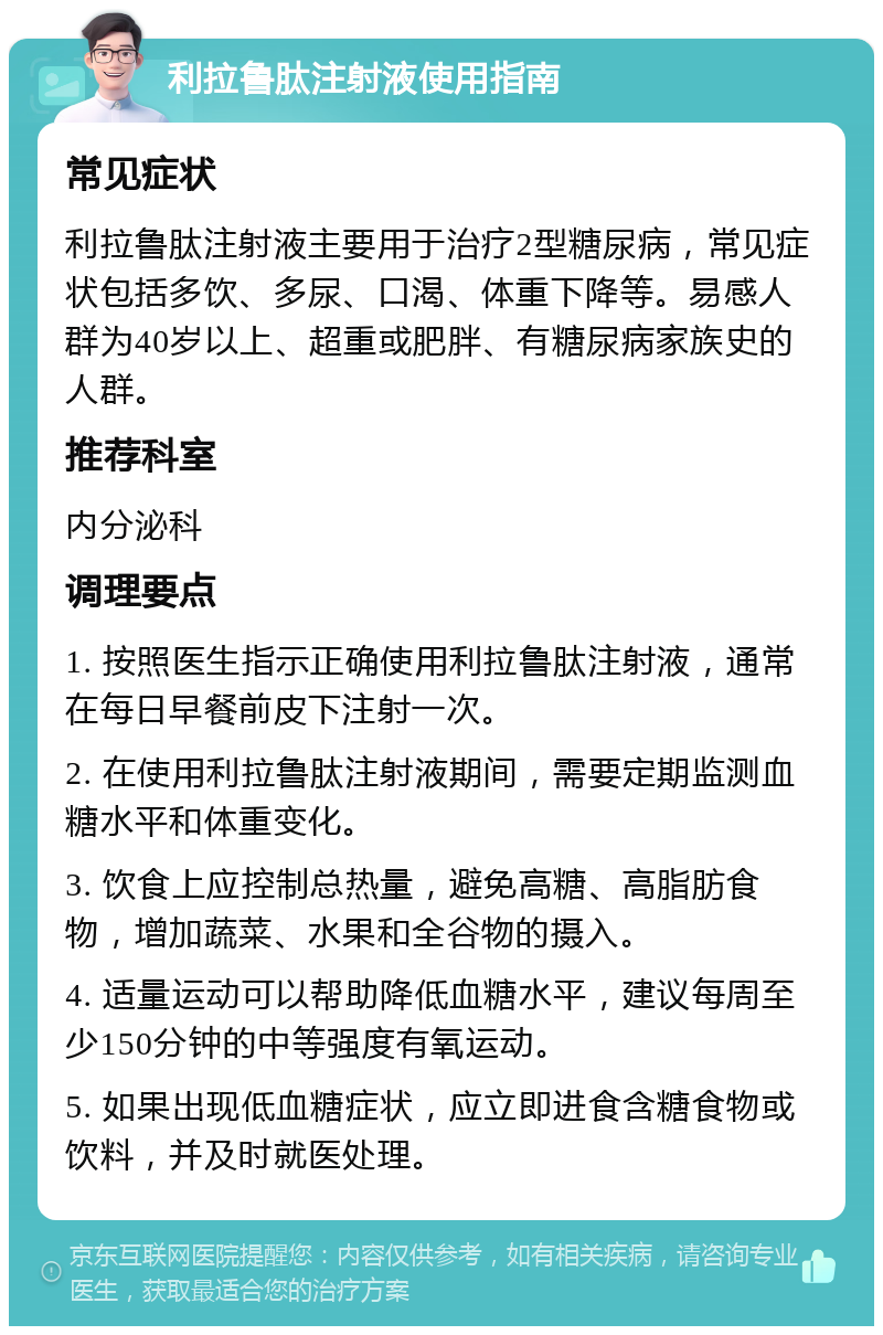 利拉鲁肽注射液使用指南 常见症状 利拉鲁肽注射液主要用于治疗2型糖尿病，常见症状包括多饮、多尿、口渴、体重下降等。易感人群为40岁以上、超重或肥胖、有糖尿病家族史的人群。 推荐科室 内分泌科 调理要点 1. 按照医生指示正确使用利拉鲁肽注射液，通常在每日早餐前皮下注射一次。 2. 在使用利拉鲁肽注射液期间，需要定期监测血糖水平和体重变化。 3. 饮食上应控制总热量，避免高糖、高脂肪食物，增加蔬菜、水果和全谷物的摄入。 4. 适量运动可以帮助降低血糖水平，建议每周至少150分钟的中等强度有氧运动。 5. 如果出现低血糖症状，应立即进食含糖食物或饮料，并及时就医处理。