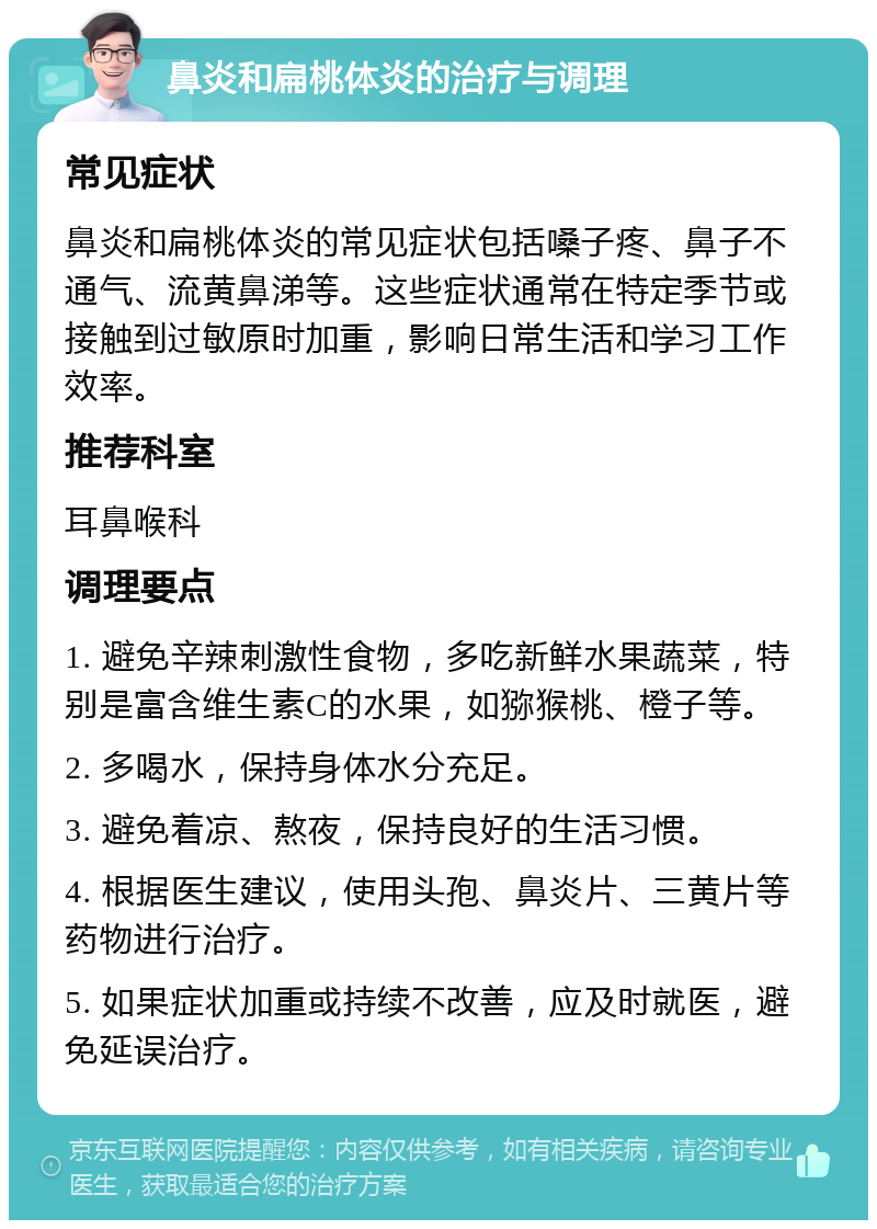 鼻炎和扁桃体炎的治疗与调理 常见症状 鼻炎和扁桃体炎的常见症状包括嗓子疼、鼻子不通气、流黄鼻涕等。这些症状通常在特定季节或接触到过敏原时加重，影响日常生活和学习工作效率。 推荐科室 耳鼻喉科 调理要点 1. 避免辛辣刺激性食物，多吃新鲜水果蔬菜，特别是富含维生素C的水果，如猕猴桃、橙子等。 2. 多喝水，保持身体水分充足。 3. 避免着凉、熬夜，保持良好的生活习惯。 4. 根据医生建议，使用头孢、鼻炎片、三黄片等药物进行治疗。 5. 如果症状加重或持续不改善，应及时就医，避免延误治疗。