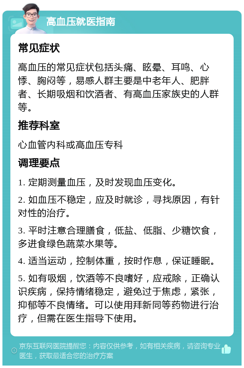 高血压就医指南 常见症状 高血压的常见症状包括头痛、眩晕、耳鸣、心悸、胸闷等，易感人群主要是中老年人、肥胖者、长期吸烟和饮酒者、有高血压家族史的人群等。 推荐科室 心血管内科或高血压专科 调理要点 1. 定期测量血压，及时发现血压变化。 2. 如血压不稳定，应及时就诊，寻找原因，有针对性的治疗。 3. 平时注意合理膳食，低盐、低脂、少糖饮食，多进食绿色蔬菜水果等。 4. 适当运动，控制体重，按时作息，保证睡眠。 5. 如有吸烟，饮酒等不良嗜好，应戒除，正确认识疾病，保持情绪稳定，避免过于焦虑，紧张，抑郁等不良情绪。可以使用拜新同等药物进行治疗，但需在医生指导下使用。