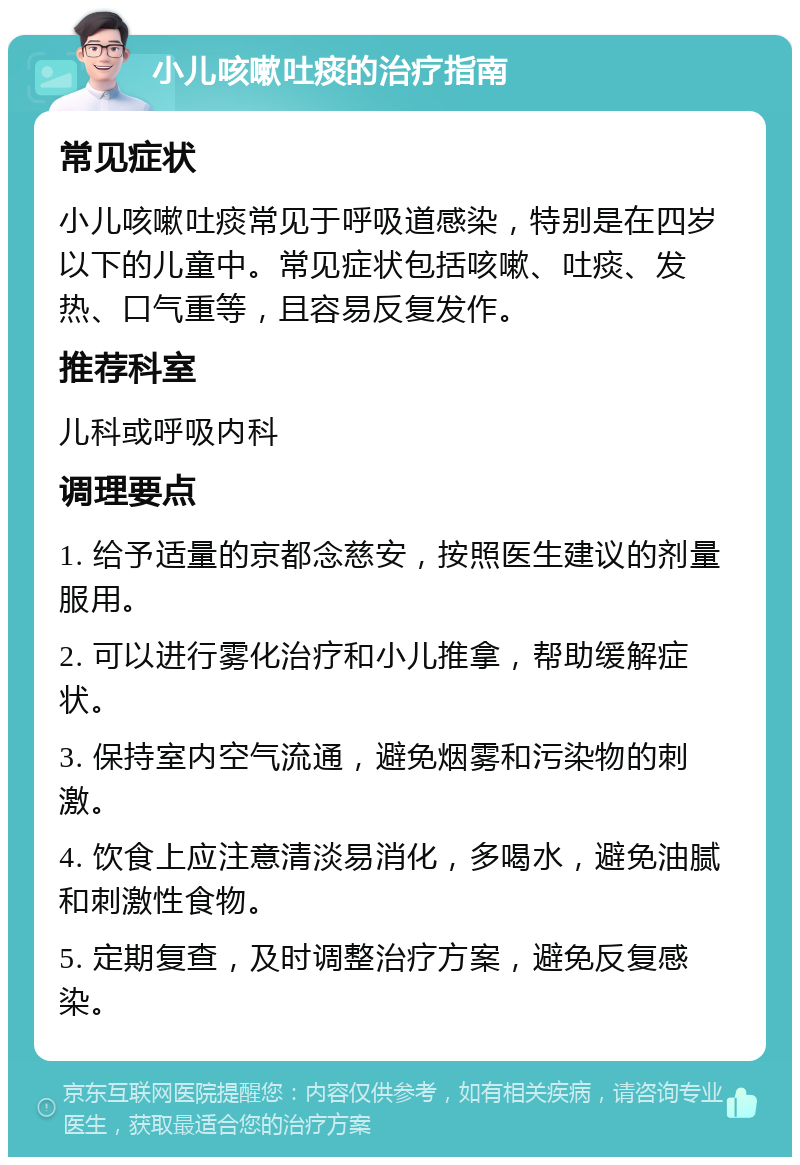 小儿咳嗽吐痰的治疗指南 常见症状 小儿咳嗽吐痰常见于呼吸道感染，特别是在四岁以下的儿童中。常见症状包括咳嗽、吐痰、发热、口气重等，且容易反复发作。 推荐科室 儿科或呼吸内科 调理要点 1. 给予适量的京都念慈安，按照医生建议的剂量服用。 2. 可以进行雾化治疗和小儿推拿，帮助缓解症状。 3. 保持室内空气流通，避免烟雾和污染物的刺激。 4. 饮食上应注意清淡易消化，多喝水，避免油腻和刺激性食物。 5. 定期复查，及时调整治疗方案，避免反复感染。