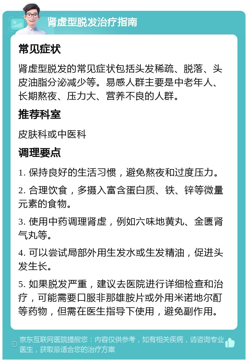 肾虚型脱发治疗指南 常见症状 肾虚型脱发的常见症状包括头发稀疏、脱落、头皮油脂分泌减少等。易感人群主要是中老年人、长期熬夜、压力大、营养不良的人群。 推荐科室 皮肤科或中医科 调理要点 1. 保持良好的生活习惯，避免熬夜和过度压力。 2. 合理饮食，多摄入富含蛋白质、铁、锌等微量元素的食物。 3. 使用中药调理肾虚，例如六味地黄丸、金匮肾气丸等。 4. 可以尝试局部外用生发水或生发精油，促进头发生长。 5. 如果脱发严重，建议去医院进行详细检查和治疗，可能需要口服非那雄胺片或外用米诺地尔酊等药物，但需在医生指导下使用，避免副作用。