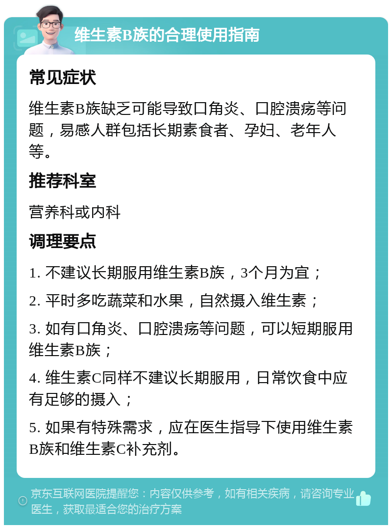 维生素B族的合理使用指南 常见症状 维生素B族缺乏可能导致口角炎、口腔溃疡等问题，易感人群包括长期素食者、孕妇、老年人等。 推荐科室 营养科或内科 调理要点 1. 不建议长期服用维生素B族，3个月为宜； 2. 平时多吃蔬菜和水果，自然摄入维生素； 3. 如有口角炎、口腔溃疡等问题，可以短期服用维生素B族； 4. 维生素C同样不建议长期服用，日常饮食中应有足够的摄入； 5. 如果有特殊需求，应在医生指导下使用维生素B族和维生素C补充剂。