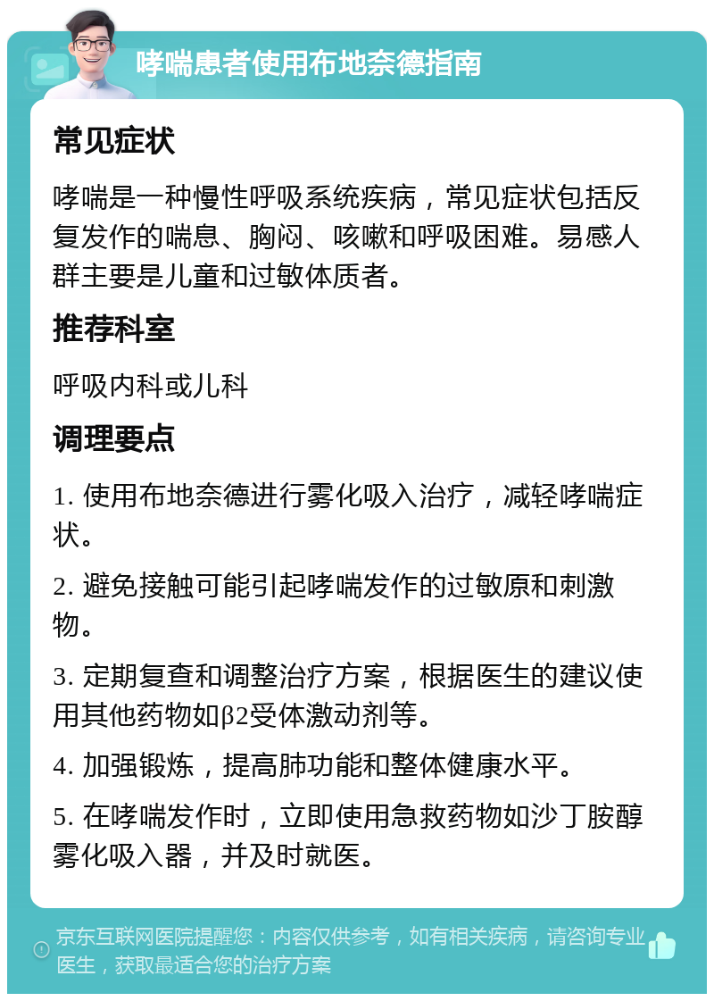 哮喘患者使用布地奈德指南 常见症状 哮喘是一种慢性呼吸系统疾病，常见症状包括反复发作的喘息、胸闷、咳嗽和呼吸困难。易感人群主要是儿童和过敏体质者。 推荐科室 呼吸内科或儿科 调理要点 1. 使用布地奈德进行雾化吸入治疗，减轻哮喘症状。 2. 避免接触可能引起哮喘发作的过敏原和刺激物。 3. 定期复查和调整治疗方案，根据医生的建议使用其他药物如β2受体激动剂等。 4. 加强锻炼，提高肺功能和整体健康水平。 5. 在哮喘发作时，立即使用急救药物如沙丁胺醇雾化吸入器，并及时就医。