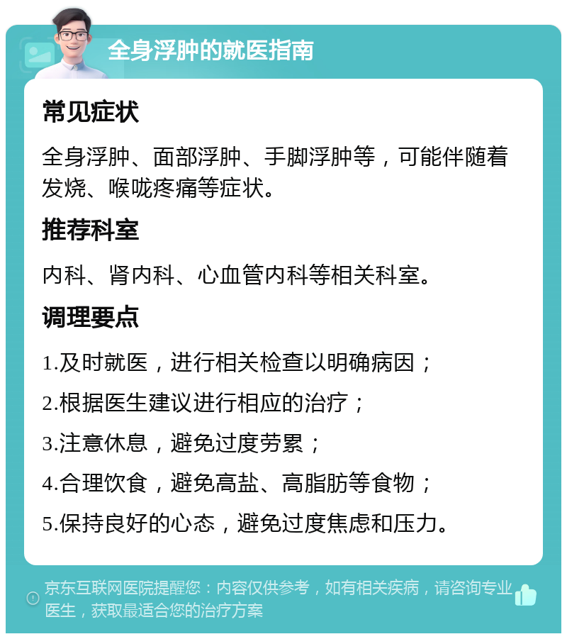 全身浮肿的就医指南 常见症状 全身浮肿、面部浮肿、手脚浮肿等，可能伴随着发烧、喉咙疼痛等症状。 推荐科室 内科、肾内科、心血管内科等相关科室。 调理要点 1.及时就医，进行相关检查以明确病因； 2.根据医生建议进行相应的治疗； 3.注意休息，避免过度劳累； 4.合理饮食，避免高盐、高脂肪等食物； 5.保持良好的心态，避免过度焦虑和压力。