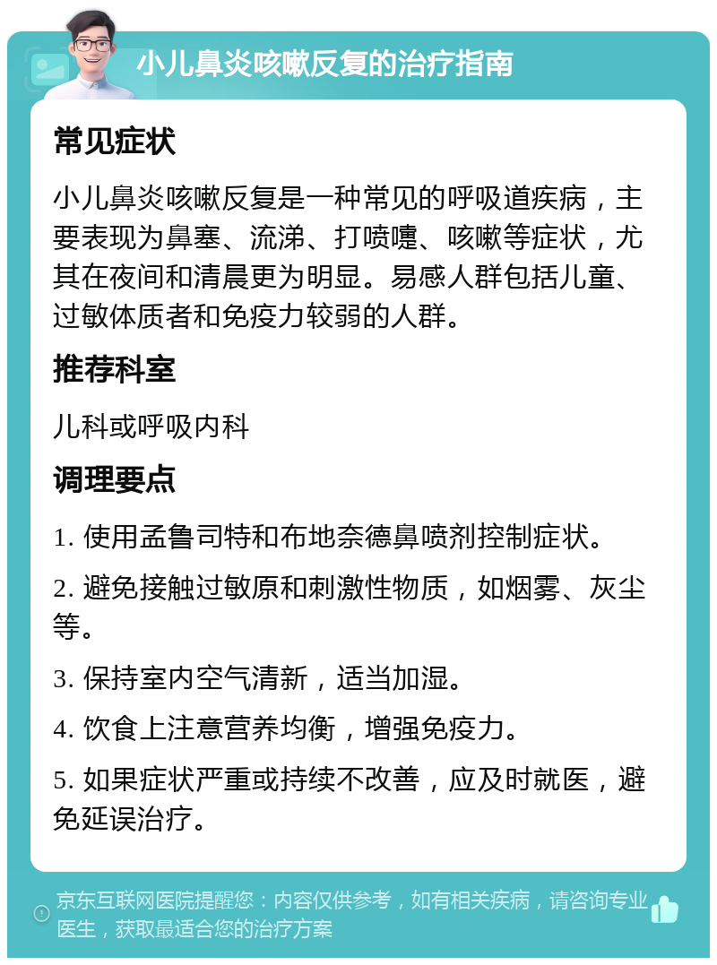 小儿鼻炎咳嗽反复的治疗指南 常见症状 小儿鼻炎咳嗽反复是一种常见的呼吸道疾病，主要表现为鼻塞、流涕、打喷嚏、咳嗽等症状，尤其在夜间和清晨更为明显。易感人群包括儿童、过敏体质者和免疫力较弱的人群。 推荐科室 儿科或呼吸内科 调理要点 1. 使用孟鲁司特和布地奈德鼻喷剂控制症状。 2. 避免接触过敏原和刺激性物质，如烟雾、灰尘等。 3. 保持室内空气清新，适当加湿。 4. 饮食上注意营养均衡，增强免疫力。 5. 如果症状严重或持续不改善，应及时就医，避免延误治疗。