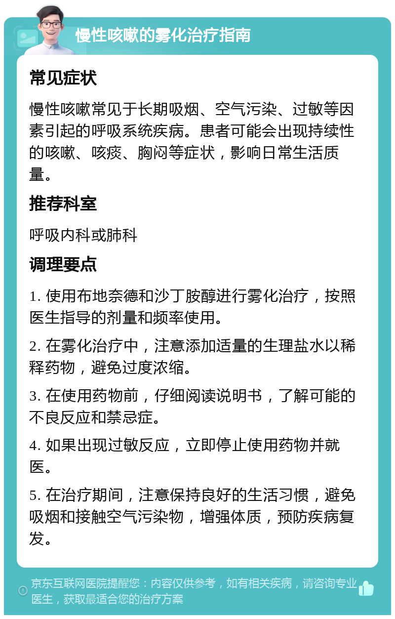 慢性咳嗽的雾化治疗指南 常见症状 慢性咳嗽常见于长期吸烟、空气污染、过敏等因素引起的呼吸系统疾病。患者可能会出现持续性的咳嗽、咳痰、胸闷等症状，影响日常生活质量。 推荐科室 呼吸内科或肺科 调理要点 1. 使用布地奈德和沙丁胺醇进行雾化治疗，按照医生指导的剂量和频率使用。 2. 在雾化治疗中，注意添加适量的生理盐水以稀释药物，避免过度浓缩。 3. 在使用药物前，仔细阅读说明书，了解可能的不良反应和禁忌症。 4. 如果出现过敏反应，立即停止使用药物并就医。 5. 在治疗期间，注意保持良好的生活习惯，避免吸烟和接触空气污染物，增强体质，预防疾病复发。