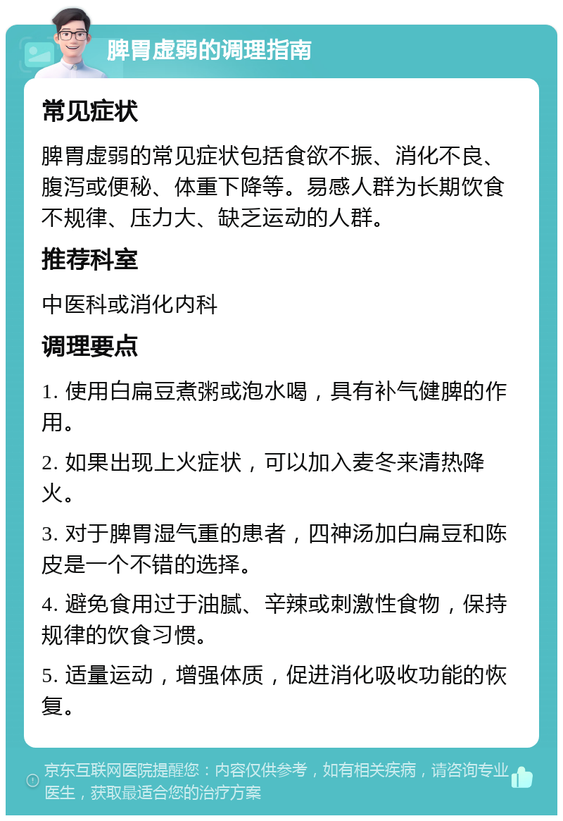 脾胃虚弱的调理指南 常见症状 脾胃虚弱的常见症状包括食欲不振、消化不良、腹泻或便秘、体重下降等。易感人群为长期饮食不规律、压力大、缺乏运动的人群。 推荐科室 中医科或消化内科 调理要点 1. 使用白扁豆煮粥或泡水喝，具有补气健脾的作用。 2. 如果出现上火症状，可以加入麦冬来清热降火。 3. 对于脾胃湿气重的患者，四神汤加白扁豆和陈皮是一个不错的选择。 4. 避免食用过于油腻、辛辣或刺激性食物，保持规律的饮食习惯。 5. 适量运动，增强体质，促进消化吸收功能的恢复。