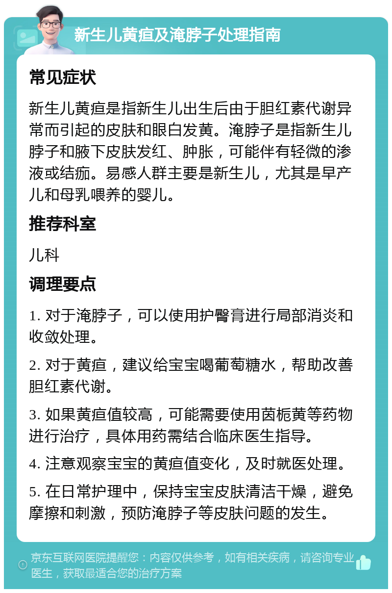 新生儿黄疸及淹脖子处理指南 常见症状 新生儿黄疸是指新生儿出生后由于胆红素代谢异常而引起的皮肤和眼白发黄。淹脖子是指新生儿脖子和腋下皮肤发红、肿胀，可能伴有轻微的渗液或结痂。易感人群主要是新生儿，尤其是早产儿和母乳喂养的婴儿。 推荐科室 儿科 调理要点 1. 对于淹脖子，可以使用护臀膏进行局部消炎和收敛处理。 2. 对于黄疸，建议给宝宝喝葡萄糖水，帮助改善胆红素代谢。 3. 如果黄疸值较高，可能需要使用茵栀黄等药物进行治疗，具体用药需结合临床医生指导。 4. 注意观察宝宝的黄疸值变化，及时就医处理。 5. 在日常护理中，保持宝宝皮肤清洁干燥，避免摩擦和刺激，预防淹脖子等皮肤问题的发生。