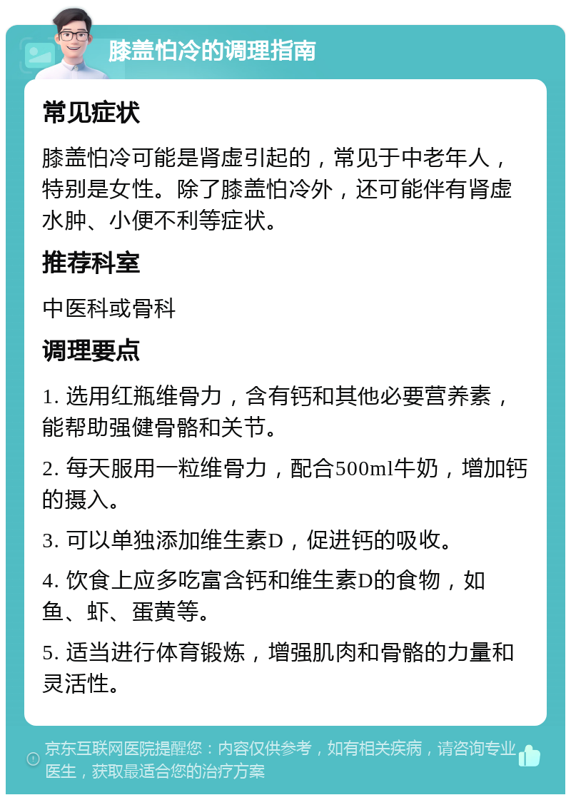 膝盖怕冷的调理指南 常见症状 膝盖怕冷可能是肾虚引起的，常见于中老年人，特别是女性。除了膝盖怕冷外，还可能伴有肾虚水肿、小便不利等症状。 推荐科室 中医科或骨科 调理要点 1. 选用红瓶维骨力，含有钙和其他必要营养素，能帮助强健骨骼和关节。 2. 每天服用一粒维骨力，配合500ml牛奶，增加钙的摄入。 3. 可以单独添加维生素D，促进钙的吸收。 4. 饮食上应多吃富含钙和维生素D的食物，如鱼、虾、蛋黄等。 5. 适当进行体育锻炼，增强肌肉和骨骼的力量和灵活性。