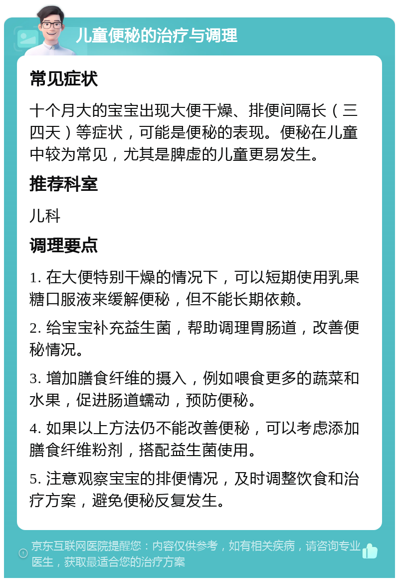 儿童便秘的治疗与调理 常见症状 十个月大的宝宝出现大便干燥、排便间隔长（三四天）等症状，可能是便秘的表现。便秘在儿童中较为常见，尤其是脾虚的儿童更易发生。 推荐科室 儿科 调理要点 1. 在大便特别干燥的情况下，可以短期使用乳果糖口服液来缓解便秘，但不能长期依赖。 2. 给宝宝补充益生菌，帮助调理胃肠道，改善便秘情况。 3. 增加膳食纤维的摄入，例如喂食更多的蔬菜和水果，促进肠道蠕动，预防便秘。 4. 如果以上方法仍不能改善便秘，可以考虑添加膳食纤维粉剂，搭配益生菌使用。 5. 注意观察宝宝的排便情况，及时调整饮食和治疗方案，避免便秘反复发生。