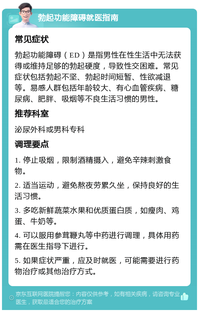 勃起功能障碍就医指南 常见症状 勃起功能障碍（ED）是指男性在性生活中无法获得或维持足够的勃起硬度，导致性交困难。常见症状包括勃起不坚、勃起时间短暂、性欲减退等。易感人群包括年龄较大、有心血管疾病、糖尿病、肥胖、吸烟等不良生活习惯的男性。 推荐科室 泌尿外科或男科专科 调理要点 1. 停止吸烟，限制酒精摄入，避免辛辣刺激食物。 2. 适当运动，避免熬夜劳累久坐，保持良好的生活习惯。 3. 多吃新鲜蔬菜水果和优质蛋白质，如瘦肉、鸡蛋、牛奶等。 4. 可以服用参茸鞭丸等中药进行调理，具体用药需在医生指导下进行。 5. 如果症状严重，应及时就医，可能需要进行药物治疗或其他治疗方式。