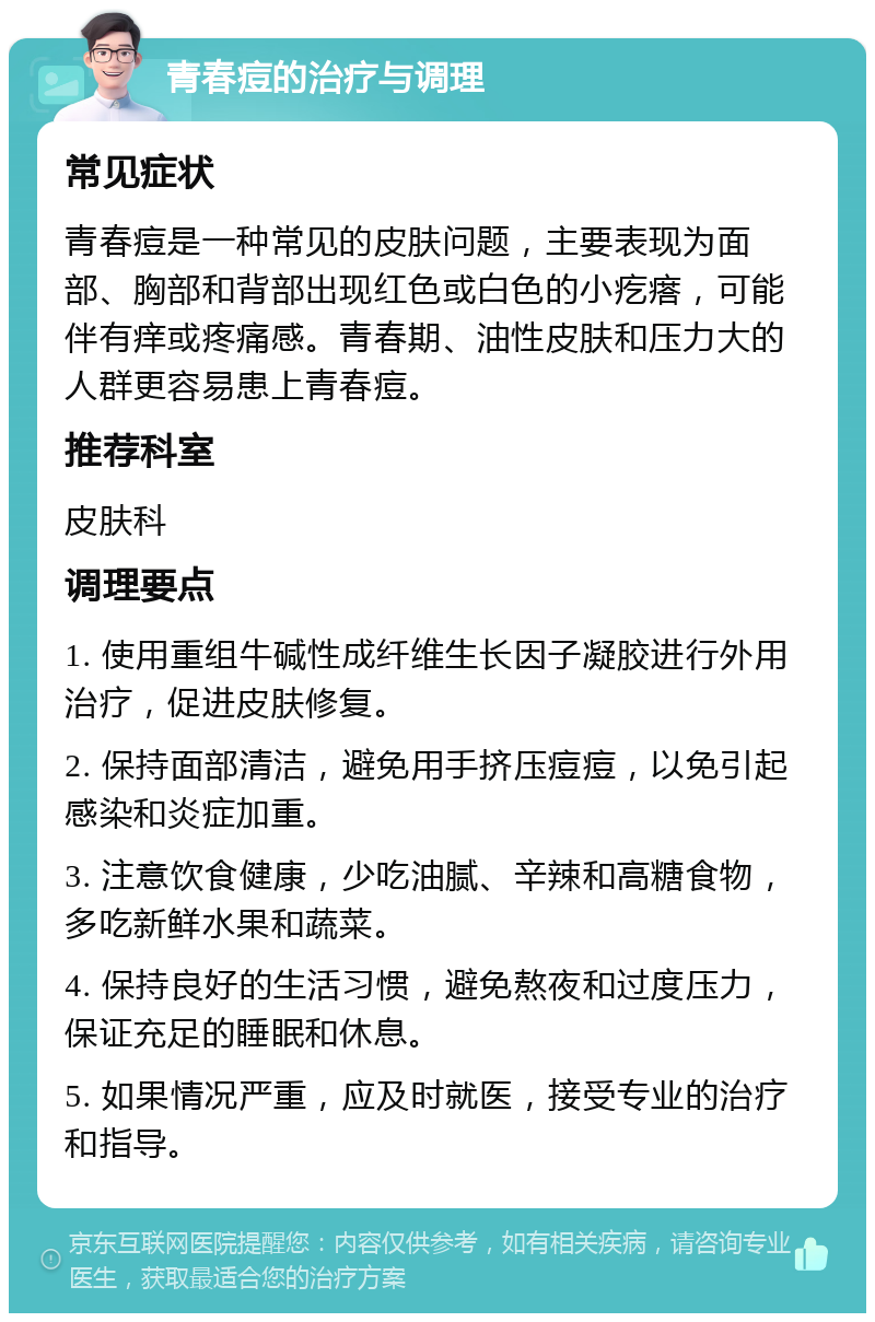 青春痘的治疗与调理 常见症状 青春痘是一种常见的皮肤问题，主要表现为面部、胸部和背部出现红色或白色的小疙瘩，可能伴有痒或疼痛感。青春期、油性皮肤和压力大的人群更容易患上青春痘。 推荐科室 皮肤科 调理要点 1. 使用重组牛碱性成纤维生长因子凝胶进行外用治疗，促进皮肤修复。 2. 保持面部清洁，避免用手挤压痘痘，以免引起感染和炎症加重。 3. 注意饮食健康，少吃油腻、辛辣和高糖食物，多吃新鲜水果和蔬菜。 4. 保持良好的生活习惯，避免熬夜和过度压力，保证充足的睡眠和休息。 5. 如果情况严重，应及时就医，接受专业的治疗和指导。