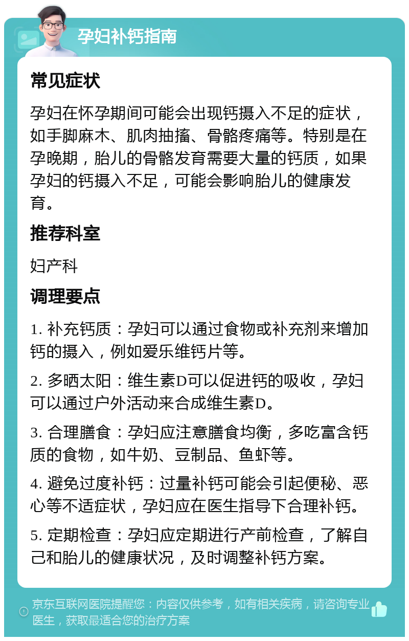 孕妇补钙指南 常见症状 孕妇在怀孕期间可能会出现钙摄入不足的症状，如手脚麻木、肌肉抽搐、骨骼疼痛等。特别是在孕晚期，胎儿的骨骼发育需要大量的钙质，如果孕妇的钙摄入不足，可能会影响胎儿的健康发育。 推荐科室 妇产科 调理要点 1. 补充钙质：孕妇可以通过食物或补充剂来增加钙的摄入，例如爱乐维钙片等。 2. 多晒太阳：维生素D可以促进钙的吸收，孕妇可以通过户外活动来合成维生素D。 3. 合理膳食：孕妇应注意膳食均衡，多吃富含钙质的食物，如牛奶、豆制品、鱼虾等。 4. 避免过度补钙：过量补钙可能会引起便秘、恶心等不适症状，孕妇应在医生指导下合理补钙。 5. 定期检查：孕妇应定期进行产前检查，了解自己和胎儿的健康状况，及时调整补钙方案。