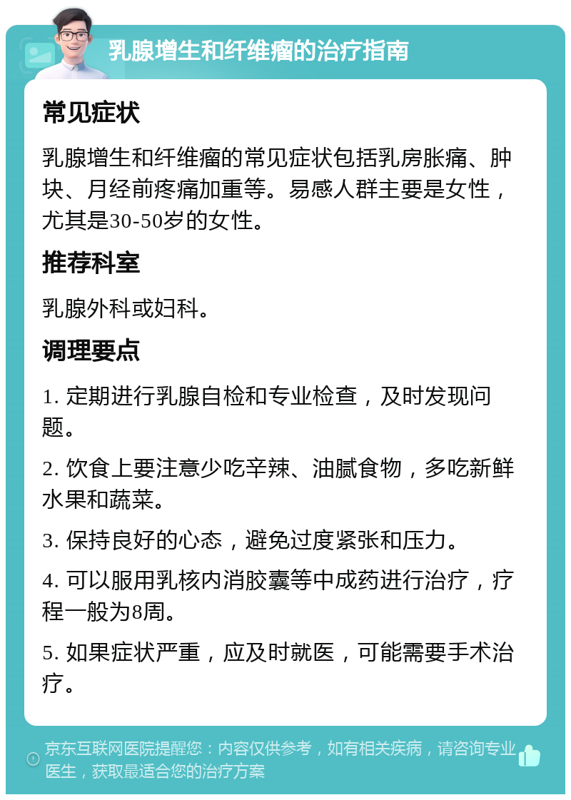 乳腺增生和纤维瘤的治疗指南 常见症状 乳腺增生和纤维瘤的常见症状包括乳房胀痛、肿块、月经前疼痛加重等。易感人群主要是女性，尤其是30-50岁的女性。 推荐科室 乳腺外科或妇科。 调理要点 1. 定期进行乳腺自检和专业检查，及时发现问题。 2. 饮食上要注意少吃辛辣、油腻食物，多吃新鲜水果和蔬菜。 3. 保持良好的心态，避免过度紧张和压力。 4. 可以服用乳核内消胶囊等中成药进行治疗，疗程一般为8周。 5. 如果症状严重，应及时就医，可能需要手术治疗。