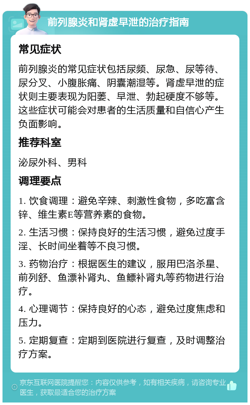 前列腺炎和肾虚早泄的治疗指南 常见症状 前列腺炎的常见症状包括尿频、尿急、尿等待、尿分叉、小腹胀痛、阴囊潮湿等。肾虚早泄的症状则主要表现为阳萎、早泄、勃起硬度不够等。这些症状可能会对患者的生活质量和自信心产生负面影响。 推荐科室 泌尿外科、男科 调理要点 1. 饮食调理：避免辛辣、刺激性食物，多吃富含锌、维生素E等营养素的食物。 2. 生活习惯：保持良好的生活习惯，避免过度手淫、长时间坐着等不良习惯。 3. 药物治疗：根据医生的建议，服用巴洛杀星、前列舒、鱼漂补肾丸、鱼鳔补肾丸等药物进行治疗。 4. 心理调节：保持良好的心态，避免过度焦虑和压力。 5. 定期复查：定期到医院进行复查，及时调整治疗方案。