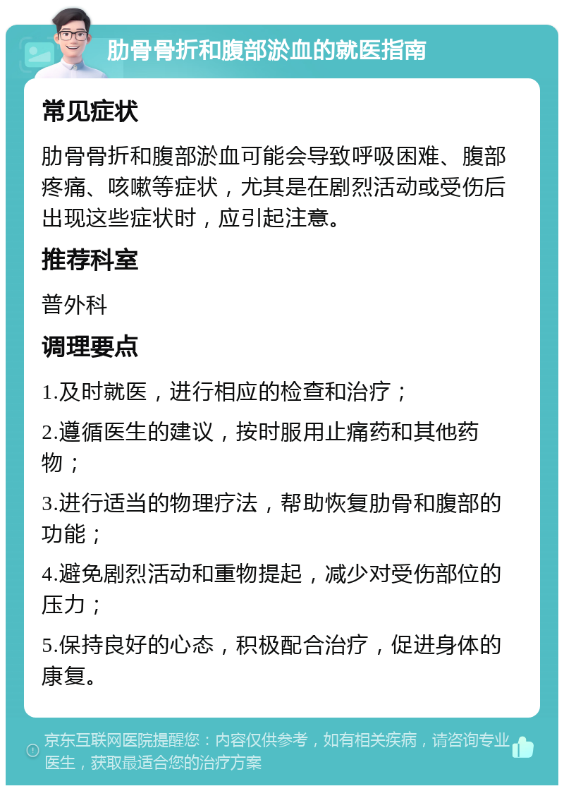 肋骨骨折和腹部淤血的就医指南 常见症状 肋骨骨折和腹部淤血可能会导致呼吸困难、腹部疼痛、咳嗽等症状，尤其是在剧烈活动或受伤后出现这些症状时，应引起注意。 推荐科室 普外科 调理要点 1.及时就医，进行相应的检查和治疗； 2.遵循医生的建议，按时服用止痛药和其他药物； 3.进行适当的物理疗法，帮助恢复肋骨和腹部的功能； 4.避免剧烈活动和重物提起，减少对受伤部位的压力； 5.保持良好的心态，积极配合治疗，促进身体的康复。