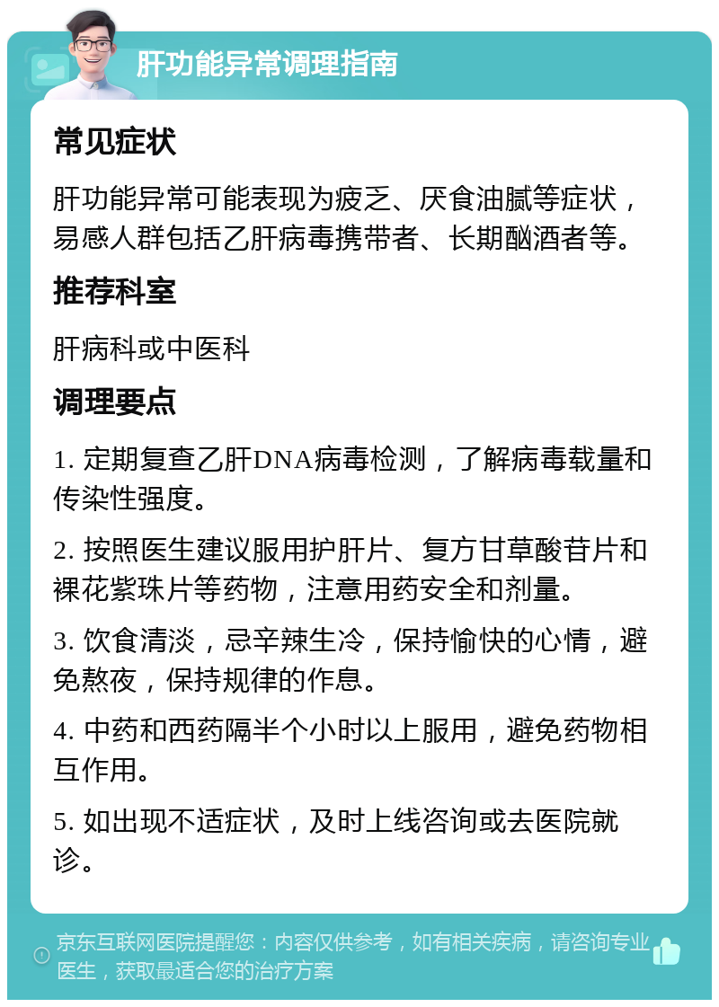 肝功能异常调理指南 常见症状 肝功能异常可能表现为疲乏、厌食油腻等症状，易感人群包括乙肝病毒携带者、长期酗酒者等。 推荐科室 肝病科或中医科 调理要点 1. 定期复查乙肝DNA病毒检测，了解病毒载量和传染性强度。 2. 按照医生建议服用护肝片、复方甘草酸苷片和裸花紫珠片等药物，注意用药安全和剂量。 3. 饮食清淡，忌辛辣生冷，保持愉快的心情，避免熬夜，保持规律的作息。 4. 中药和西药隔半个小时以上服用，避免药物相互作用。 5. 如出现不适症状，及时上线咨询或去医院就诊。