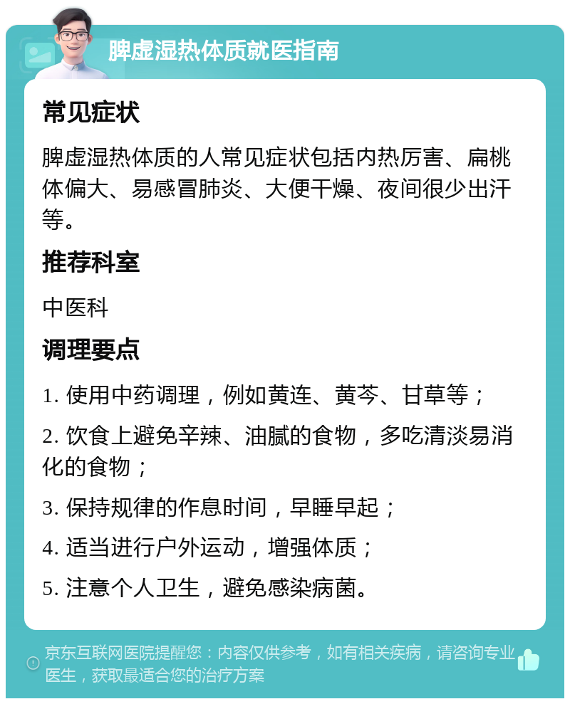 脾虚湿热体质就医指南 常见症状 脾虚湿热体质的人常见症状包括内热厉害、扁桃体偏大、易感冒肺炎、大便干燥、夜间很少出汗等。 推荐科室 中医科 调理要点 1. 使用中药调理，例如黄连、黄芩、甘草等； 2. 饮食上避免辛辣、油腻的食物，多吃清淡易消化的食物； 3. 保持规律的作息时间，早睡早起； 4. 适当进行户外运动，增强体质； 5. 注意个人卫生，避免感染病菌。