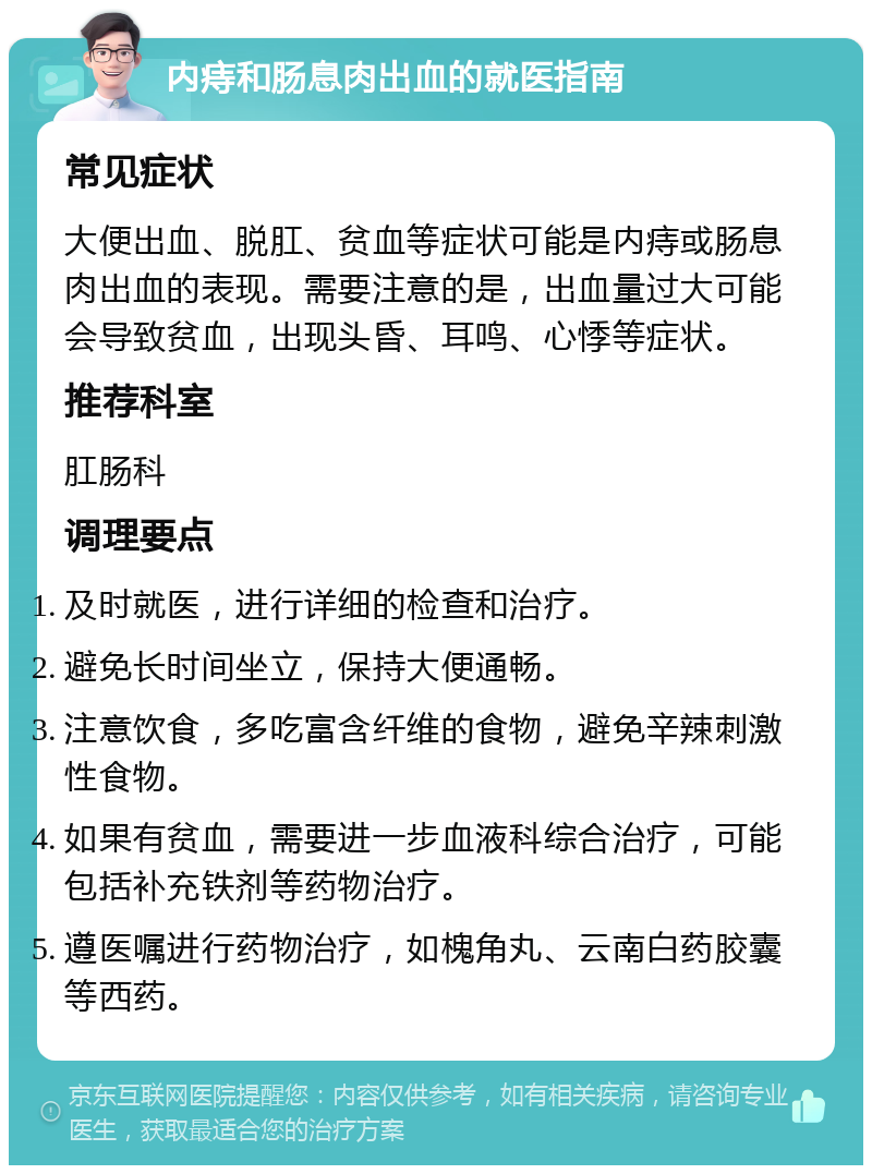 内痔和肠息肉出血的就医指南 常见症状 大便出血、脱肛、贫血等症状可能是内痔或肠息肉出血的表现。需要注意的是，出血量过大可能会导致贫血，出现头昏、耳鸣、心悸等症状。 推荐科室 肛肠科 调理要点 及时就医，进行详细的检查和治疗。 避免长时间坐立，保持大便通畅。 注意饮食，多吃富含纤维的食物，避免辛辣刺激性食物。 如果有贫血，需要进一步血液科综合治疗，可能包括补充铁剂等药物治疗。 遵医嘱进行药物治疗，如槐角丸、云南白药胶囊等西药。