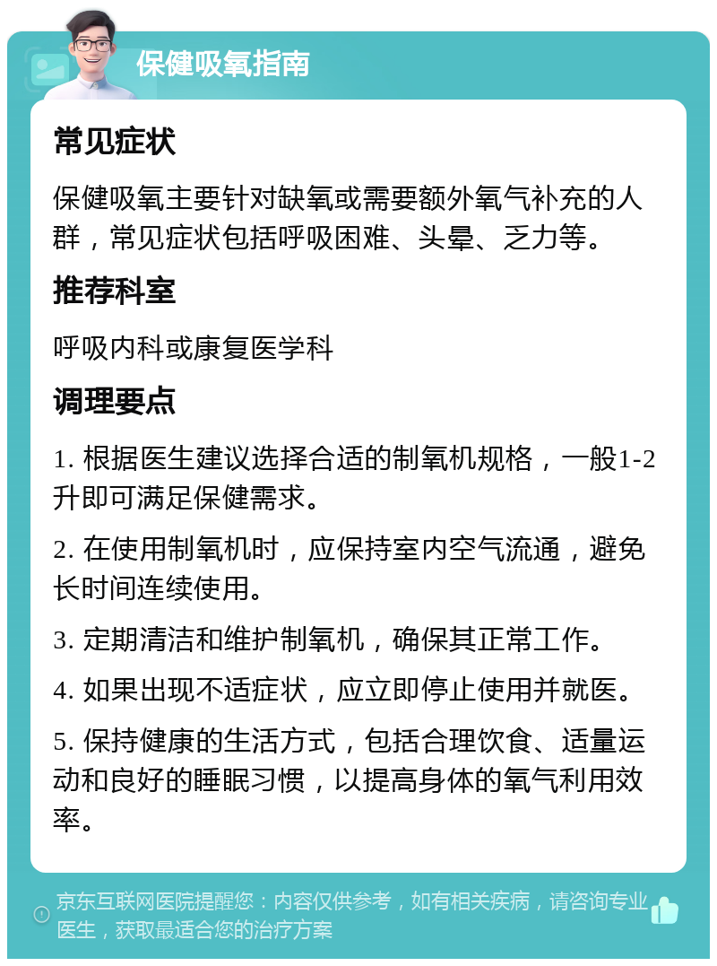 保健吸氧指南 常见症状 保健吸氧主要针对缺氧或需要额外氧气补充的人群，常见症状包括呼吸困难、头晕、乏力等。 推荐科室 呼吸内科或康复医学科 调理要点 1. 根据医生建议选择合适的制氧机规格，一般1-2升即可满足保健需求。 2. 在使用制氧机时，应保持室内空气流通，避免长时间连续使用。 3. 定期清洁和维护制氧机，确保其正常工作。 4. 如果出现不适症状，应立即停止使用并就医。 5. 保持健康的生活方式，包括合理饮食、适量运动和良好的睡眠习惯，以提高身体的氧气利用效率。