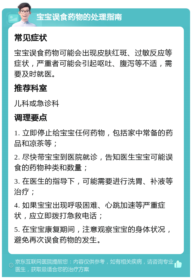 宝宝误食药物的处理指南 常见症状 宝宝误食药物可能会出现皮肤红斑、过敏反应等症状，严重者可能会引起呕吐、腹泻等不适，需要及时就医。 推荐科室 儿科或急诊科 调理要点 1. 立即停止给宝宝任何药物，包括家中常备的药品和凉茶等； 2. 尽快带宝宝到医院就诊，告知医生宝宝可能误食的药物种类和数量； 3. 在医生的指导下，可能需要进行洗胃、补液等治疗； 4. 如果宝宝出现呼吸困难、心跳加速等严重症状，应立即拨打急救电话； 5. 在宝宝康复期间，注意观察宝宝的身体状况，避免再次误食药物的发生。