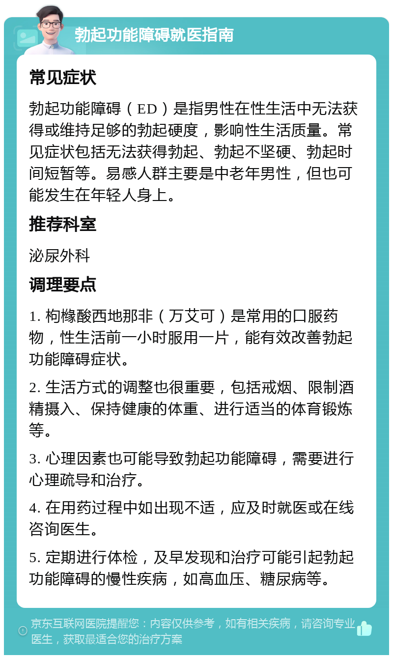 勃起功能障碍就医指南 常见症状 勃起功能障碍（ED）是指男性在性生活中无法获得或维持足够的勃起硬度，影响性生活质量。常见症状包括无法获得勃起、勃起不坚硬、勃起时间短暂等。易感人群主要是中老年男性，但也可能发生在年轻人身上。 推荐科室 泌尿外科 调理要点 1. 枸橼酸西地那非（万艾可）是常用的口服药物，性生活前一小时服用一片，能有效改善勃起功能障碍症状。 2. 生活方式的调整也很重要，包括戒烟、限制酒精摄入、保持健康的体重、进行适当的体育锻炼等。 3. 心理因素也可能导致勃起功能障碍，需要进行心理疏导和治疗。 4. 在用药过程中如出现不适，应及时就医或在线咨询医生。 5. 定期进行体检，及早发现和治疗可能引起勃起功能障碍的慢性疾病，如高血压、糖尿病等。