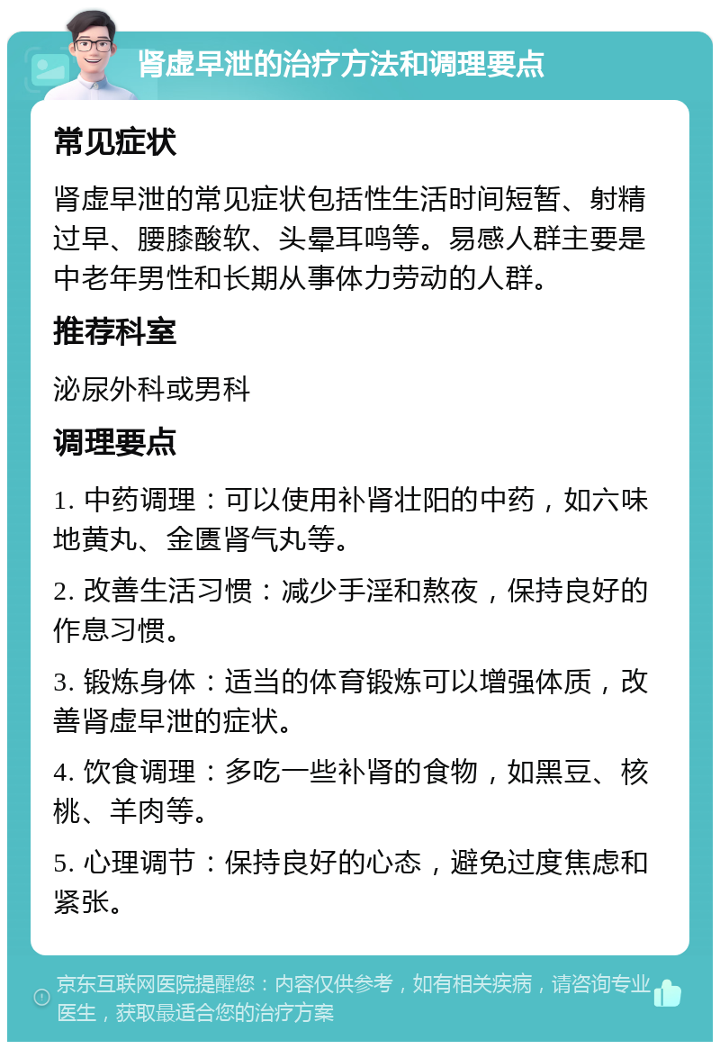 肾虚早泄的治疗方法和调理要点 常见症状 肾虚早泄的常见症状包括性生活时间短暂、射精过早、腰膝酸软、头晕耳鸣等。易感人群主要是中老年男性和长期从事体力劳动的人群。 推荐科室 泌尿外科或男科 调理要点 1. 中药调理：可以使用补肾壮阳的中药，如六味地黄丸、金匮肾气丸等。 2. 改善生活习惯：减少手淫和熬夜，保持良好的作息习惯。 3. 锻炼身体：适当的体育锻炼可以增强体质，改善肾虚早泄的症状。 4. 饮食调理：多吃一些补肾的食物，如黑豆、核桃、羊肉等。 5. 心理调节：保持良好的心态，避免过度焦虑和紧张。