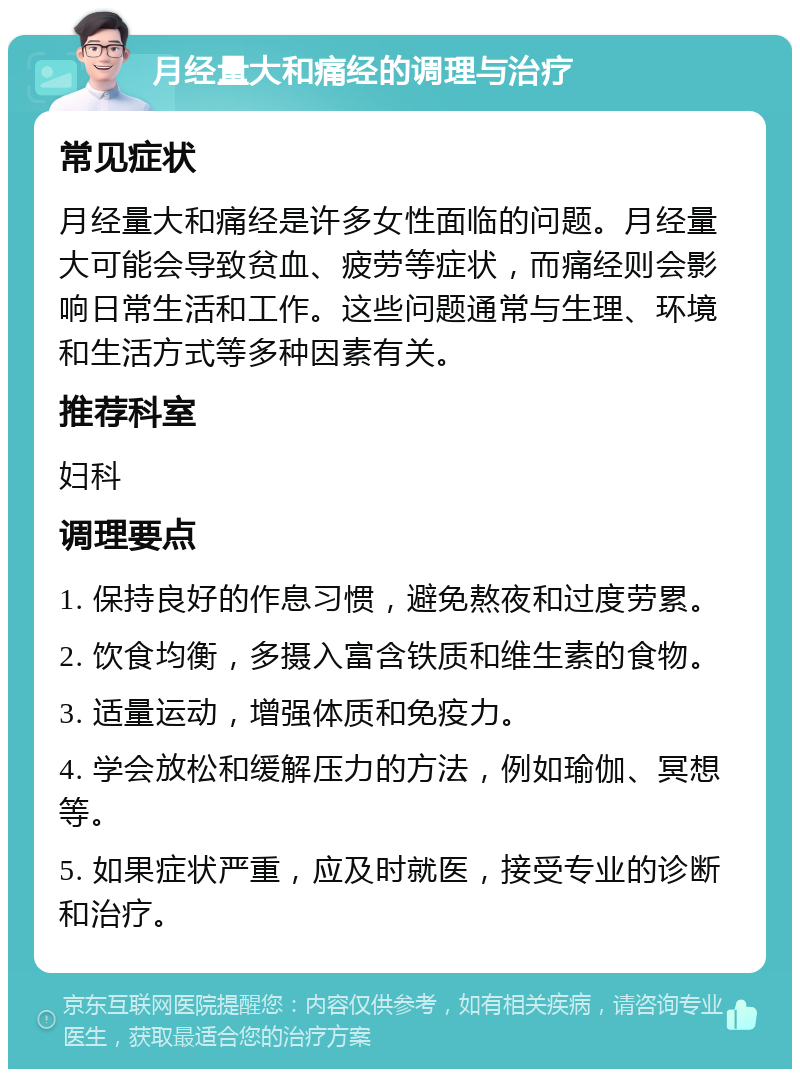 月经量大和痛经的调理与治疗 常见症状 月经量大和痛经是许多女性面临的问题。月经量大可能会导致贫血、疲劳等症状，而痛经则会影响日常生活和工作。这些问题通常与生理、环境和生活方式等多种因素有关。 推荐科室 妇科 调理要点 1. 保持良好的作息习惯，避免熬夜和过度劳累。 2. 饮食均衡，多摄入富含铁质和维生素的食物。 3. 适量运动，增强体质和免疫力。 4. 学会放松和缓解压力的方法，例如瑜伽、冥想等。 5. 如果症状严重，应及时就医，接受专业的诊断和治疗。