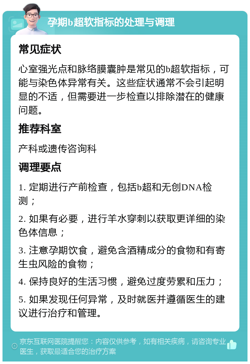 孕期b超软指标的处理与调理 常见症状 心室强光点和脉络膜囊肿是常见的b超软指标，可能与染色体异常有关。这些症状通常不会引起明显的不适，但需要进一步检查以排除潜在的健康问题。 推荐科室 产科或遗传咨询科 调理要点 1. 定期进行产前检查，包括b超和无创DNA检测； 2. 如果有必要，进行羊水穿刺以获取更详细的染色体信息； 3. 注意孕期饮食，避免含酒精成分的食物和有寄生虫风险的食物； 4. 保持良好的生活习惯，避免过度劳累和压力； 5. 如果发现任何异常，及时就医并遵循医生的建议进行治疗和管理。