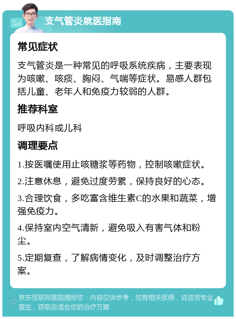 支气管炎就医指南 常见症状 支气管炎是一种常见的呼吸系统疾病，主要表现为咳嗽、咳痰、胸闷、气喘等症状。易感人群包括儿童、老年人和免疫力较弱的人群。 推荐科室 呼吸内科或儿科 调理要点 1.按医嘱使用止咳糖浆等药物，控制咳嗽症状。 2.注意休息，避免过度劳累，保持良好的心态。 3.合理饮食，多吃富含维生素C的水果和蔬菜，增强免疫力。 4.保持室内空气清新，避免吸入有害气体和粉尘。 5.定期复查，了解病情变化，及时调整治疗方案。