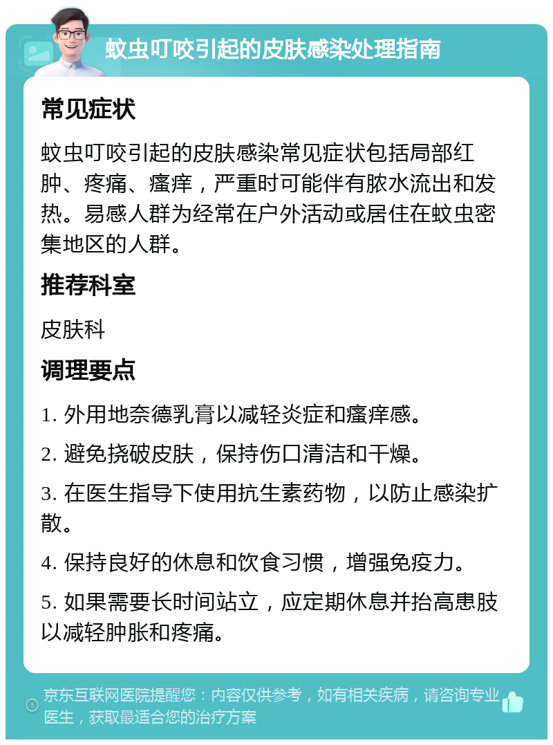 蚊虫叮咬引起的皮肤感染处理指南 常见症状 蚊虫叮咬引起的皮肤感染常见症状包括局部红肿、疼痛、瘙痒，严重时可能伴有脓水流出和发热。易感人群为经常在户外活动或居住在蚊虫密集地区的人群。 推荐科室 皮肤科 调理要点 1. 外用地奈德乳膏以减轻炎症和瘙痒感。 2. 避免挠破皮肤，保持伤口清洁和干燥。 3. 在医生指导下使用抗生素药物，以防止感染扩散。 4. 保持良好的休息和饮食习惯，增强免疫力。 5. 如果需要长时间站立，应定期休息并抬高患肢以减轻肿胀和疼痛。