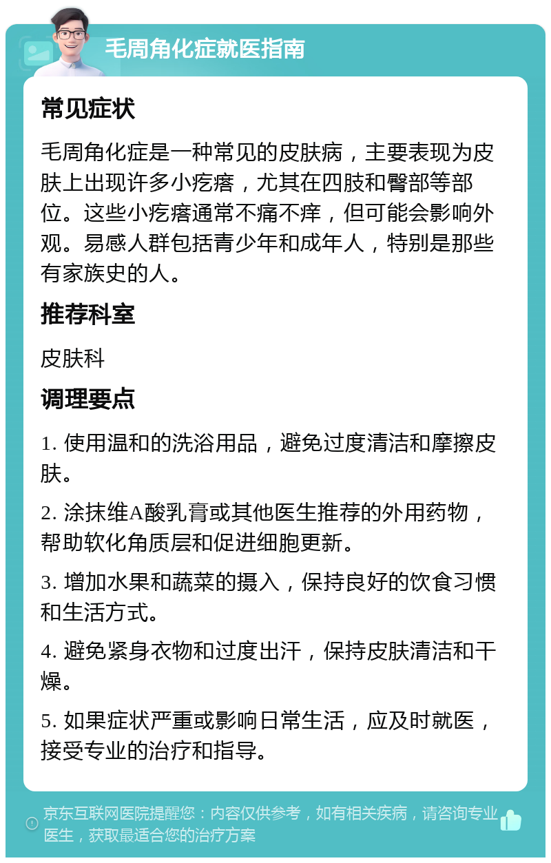 毛周角化症就医指南 常见症状 毛周角化症是一种常见的皮肤病，主要表现为皮肤上出现许多小疙瘩，尤其在四肢和臀部等部位。这些小疙瘩通常不痛不痒，但可能会影响外观。易感人群包括青少年和成年人，特别是那些有家族史的人。 推荐科室 皮肤科 调理要点 1. 使用温和的洗浴用品，避免过度清洁和摩擦皮肤。 2. 涂抹维A酸乳膏或其他医生推荐的外用药物，帮助软化角质层和促进细胞更新。 3. 增加水果和蔬菜的摄入，保持良好的饮食习惯和生活方式。 4. 避免紧身衣物和过度出汗，保持皮肤清洁和干燥。 5. 如果症状严重或影响日常生活，应及时就医，接受专业的治疗和指导。