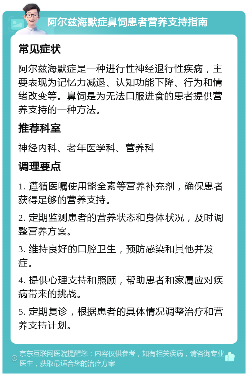 阿尔兹海默症鼻饲患者营养支持指南 常见症状 阿尔兹海默症是一种进行性神经退行性疾病，主要表现为记忆力减退、认知功能下降、行为和情绪改变等。鼻饲是为无法口服进食的患者提供营养支持的一种方法。 推荐科室 神经内科、老年医学科、营养科 调理要点 1. 遵循医嘱使用能全素等营养补充剂，确保患者获得足够的营养支持。 2. 定期监测患者的营养状态和身体状况，及时调整营养方案。 3. 维持良好的口腔卫生，预防感染和其他并发症。 4. 提供心理支持和照顾，帮助患者和家属应对疾病带来的挑战。 5. 定期复诊，根据患者的具体情况调整治疗和营养支持计划。