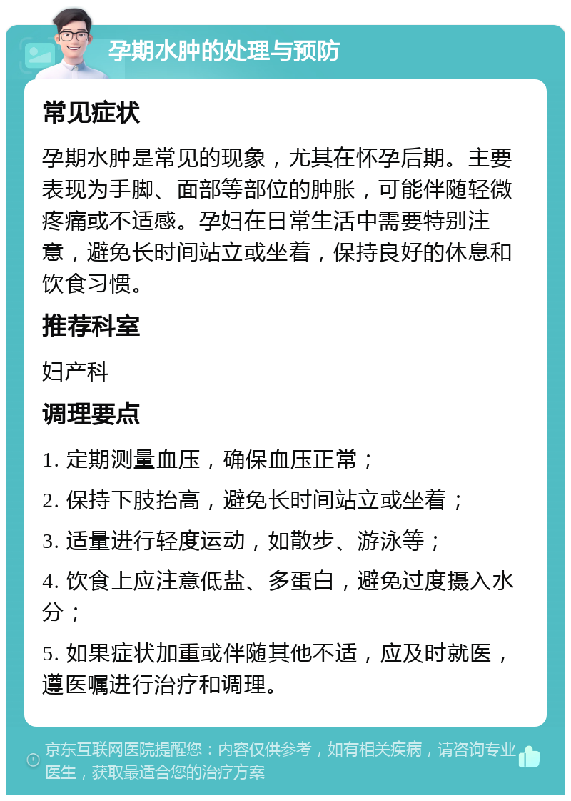 孕期水肿的处理与预防 常见症状 孕期水肿是常见的现象，尤其在怀孕后期。主要表现为手脚、面部等部位的肿胀，可能伴随轻微疼痛或不适感。孕妇在日常生活中需要特别注意，避免长时间站立或坐着，保持良好的休息和饮食习惯。 推荐科室 妇产科 调理要点 1. 定期测量血压，确保血压正常； 2. 保持下肢抬高，避免长时间站立或坐着； 3. 适量进行轻度运动，如散步、游泳等； 4. 饮食上应注意低盐、多蛋白，避免过度摄入水分； 5. 如果症状加重或伴随其他不适，应及时就医，遵医嘱进行治疗和调理。