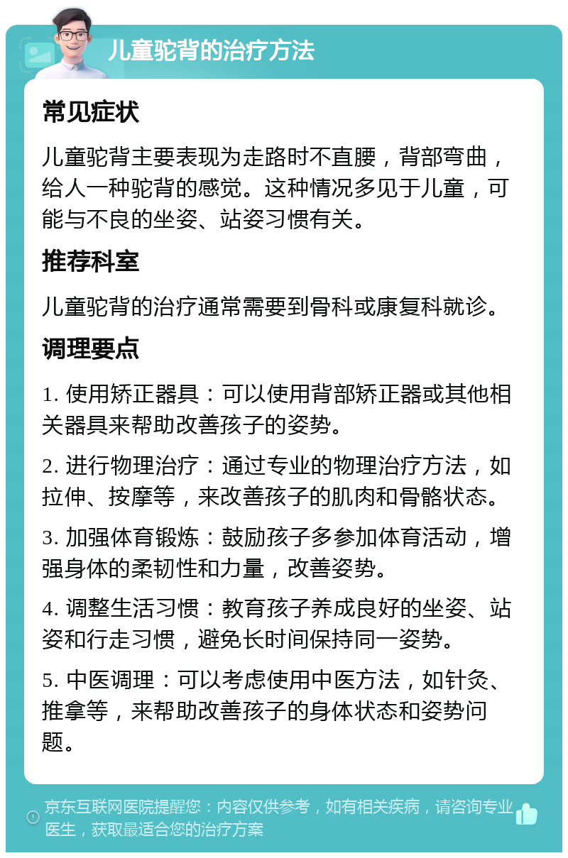 儿童驼背的治疗方法 常见症状 儿童驼背主要表现为走路时不直腰，背部弯曲，给人一种驼背的感觉。这种情况多见于儿童，可能与不良的坐姿、站姿习惯有关。 推荐科室 儿童驼背的治疗通常需要到骨科或康复科就诊。 调理要点 1. 使用矫正器具：可以使用背部矫正器或其他相关器具来帮助改善孩子的姿势。 2. 进行物理治疗：通过专业的物理治疗方法，如拉伸、按摩等，来改善孩子的肌肉和骨骼状态。 3. 加强体育锻炼：鼓励孩子多参加体育活动，增强身体的柔韧性和力量，改善姿势。 4. 调整生活习惯：教育孩子养成良好的坐姿、站姿和行走习惯，避免长时间保持同一姿势。 5. 中医调理：可以考虑使用中医方法，如针灸、推拿等，来帮助改善孩子的身体状态和姿势问题。